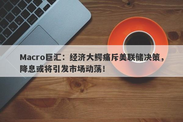 Macro巨汇：经济大鳄痛斥美联储决策，降息或将引发市场动荡！