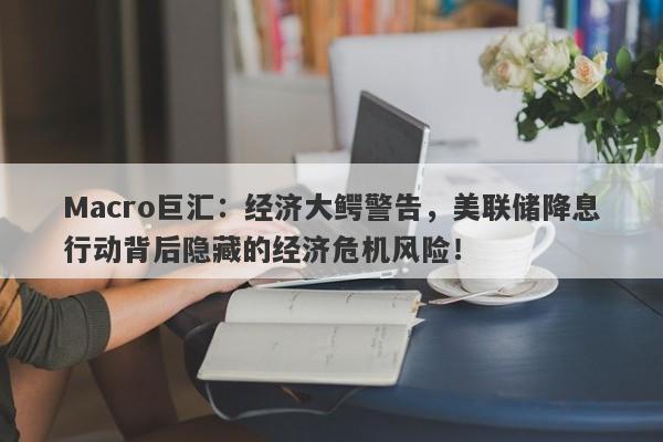 Macro巨汇：经济大鳄警告，美联储降息行动背后隐藏的经济危机风险！