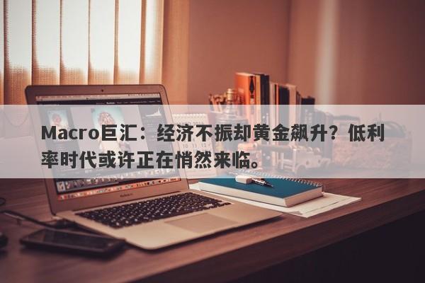 Macro巨汇：经济不振却黄金飙升？低利率时代或许正在悄然来临。