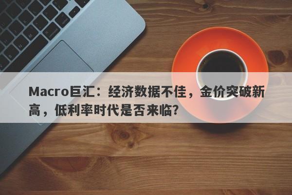 Macro巨汇：经济数据不佳，金价突破新高，低利率时代是否来临？