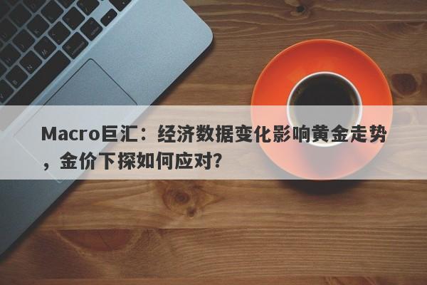 Macro巨汇：经济数据变化影响黄金走势，金价下探如何应对？