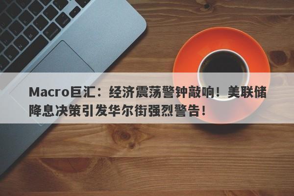 Macro巨汇：经济震荡警钟敲响！美联储降息决策引发华尔街强烈警告！
