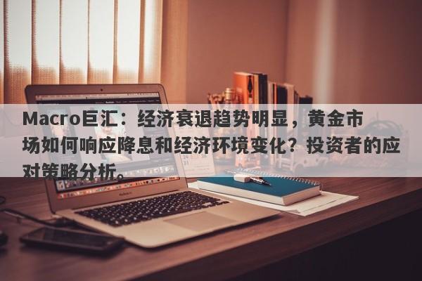 Macro巨汇：经济衰退趋势明显，黄金市场如何响应降息和经济环境变化？投资者的应对策略分析。