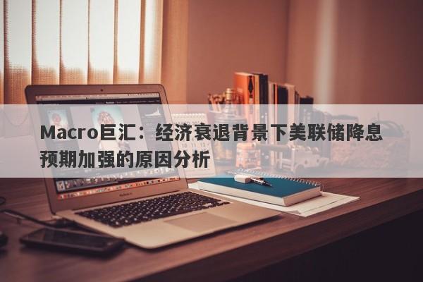 Macro巨汇：经济衰退背景下美联储降息预期加强的原因分析