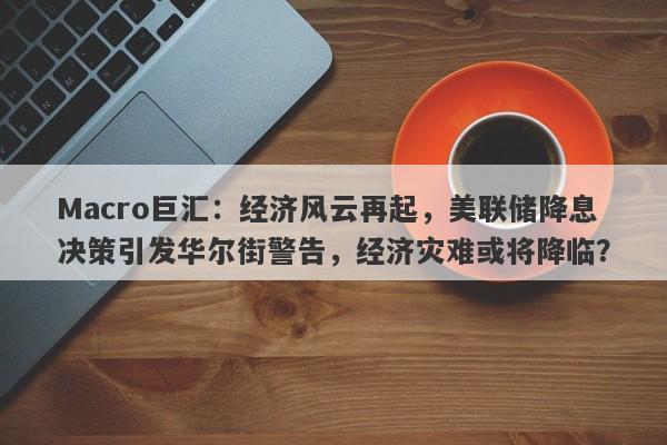 Macro巨汇：经济风云再起，美联储降息决策引发华尔街警告，经济灾难或将降临？
