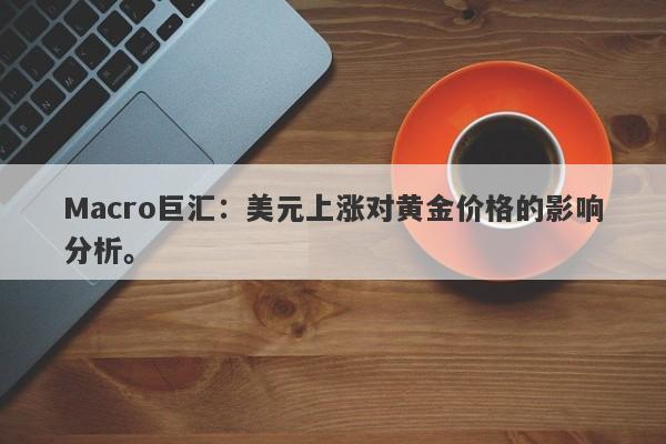 Macro巨汇：美元上涨对黄金价格的影响分析。