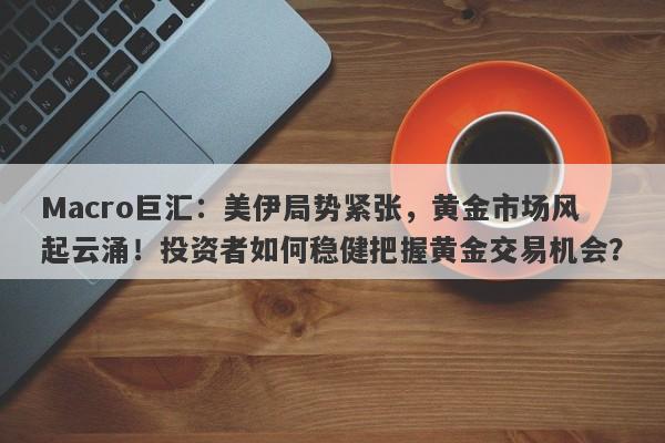 Macro巨汇：美伊局势紧张，黄金市场风起云涌！投资者如何稳健把握黄金交易机会？