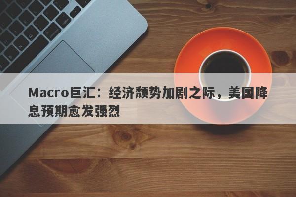 Macro巨汇：经济颓势加剧之际，美国降息预期愈发强烈