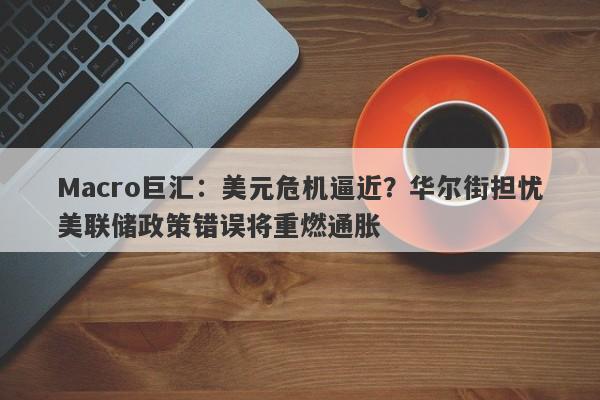Macro巨汇：美元危机逼近？华尔街担忧美联储政策错误将重燃通胀