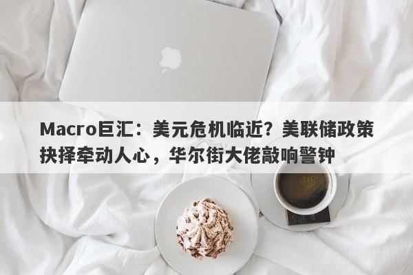 Macro巨汇：美元危机临近？美联储政策抉择牵动人心，华尔街大佬敲响警钟