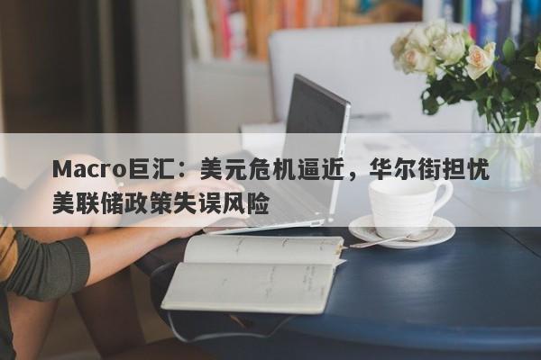 Macro巨汇：美元危机逼近，华尔街担忧美联储政策失误风险