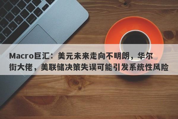 Macro巨汇：美元未来走向不明朗，华尔街大佬，美联储决策失误可能引发系统性风险