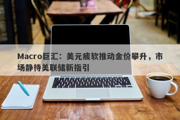 Macro巨汇：美元疲软推动金价攀升，市场静待美联储新指引