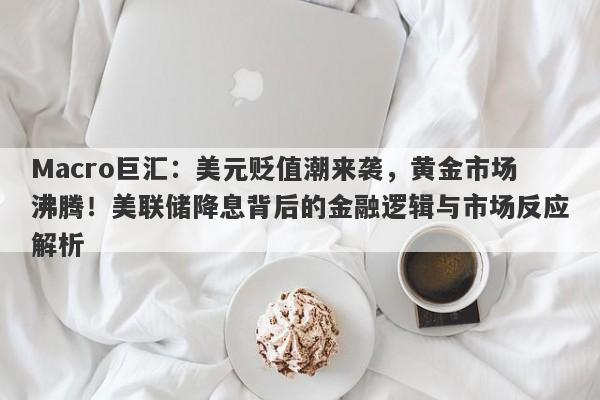 Macro巨汇：美元贬值潮来袭，黄金市场沸腾！美联储降息背后的金融逻辑与市场反应解析
