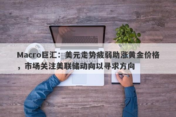 Macro巨汇：美元走势疲弱助涨黄金价格，市场关注美联储动向以寻求方向