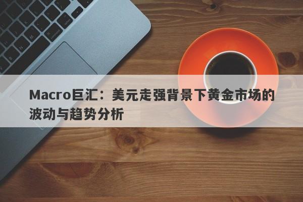 Macro巨汇：美元走强背景下黄金市场的波动与趋势分析