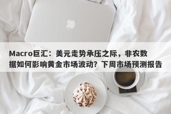 Macro巨汇：美元走势承压之际，非农数据如何影响黄金市场波动？下周市场预测报告