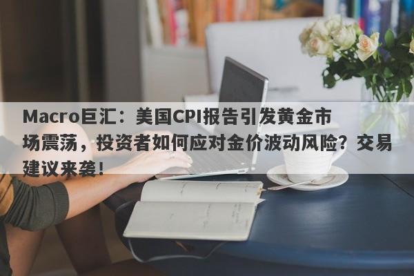 Macro巨汇：美国CPI报告引发黄金市场震荡，投资者如何应对金价波动风险？交易建议来袭！