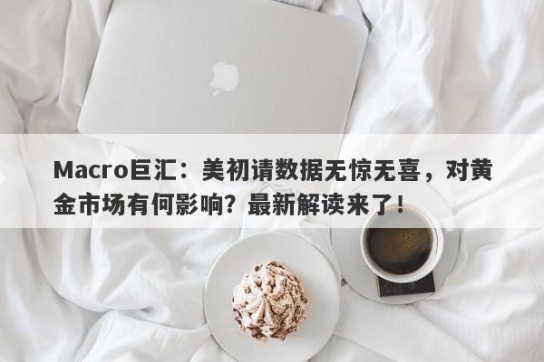Macro巨汇：美初请数据无惊无喜，对黄金市场有何影响？最新解读来了！
