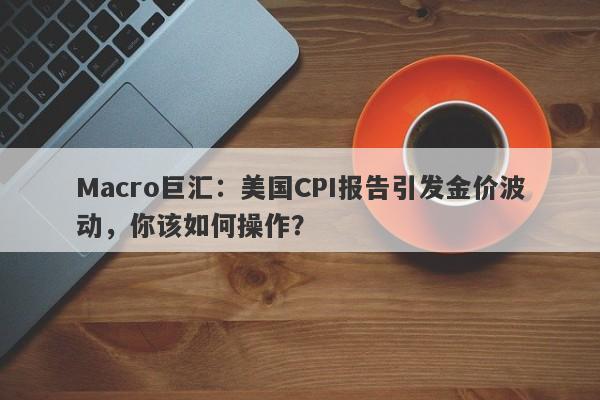 Macro巨汇：美国CPI报告引发金价波动，你该如何操作？