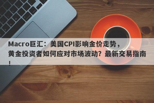 Macro巨汇：美国CPI影响金价走势，黄金投资者如何应对市场波动？最新交易指南！