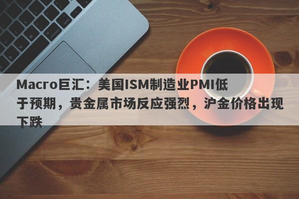 Macro巨汇：美国ISM制造业PMI低于预期，贵金属市场反应强烈，沪金价格出现下跌