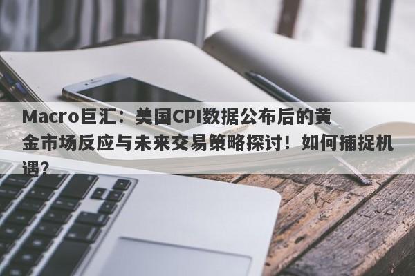 Macro巨汇：美国CPI数据公布后的黄金市场反应与未来交易策略探讨！如何捕捉机遇？