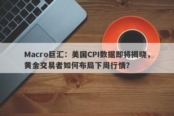 Macro巨汇：美国CPI数据即将揭晓，黄金交易者如何布局下周行情？