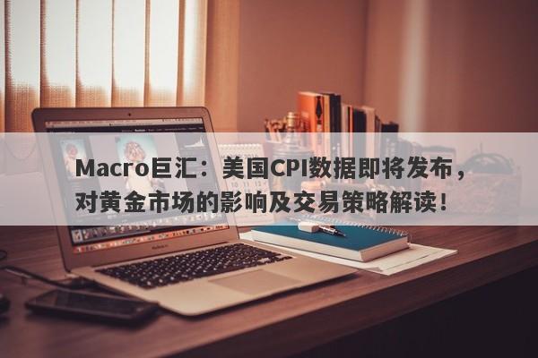 Macro巨汇：美国CPI数据即将发布，对黄金市场的影响及交易策略解读！