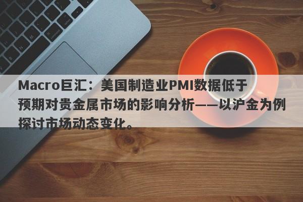 Macro巨汇：美国制造业PMI数据低于预期对贵金属市场的影响分析——以沪金为例探讨市场动态变化。