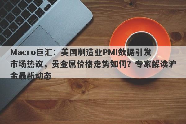 Macro巨汇：美国制造业PMI数据引发市场热议，贵金属价格走势如何？专家解读沪金最新动态