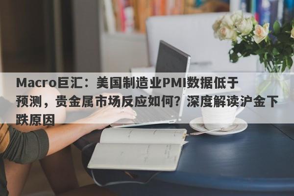 Macro巨汇：美国制造业PMI数据低于预测，贵金属市场反应如何？深度解读沪金下跌原因