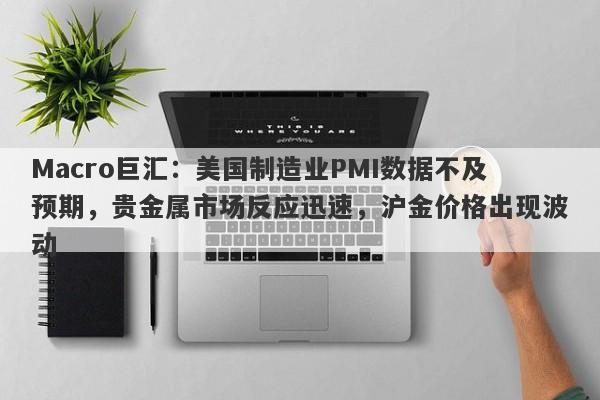 Macro巨汇：美国制造业PMI数据不及预期，贵金属市场反应迅速，沪金价格出现波动
