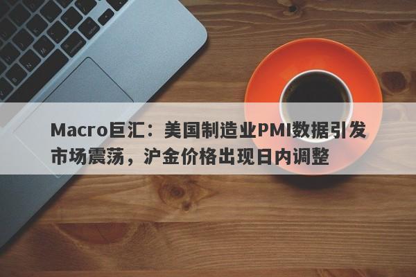 Macro巨汇：美国制造业PMI数据引发市场震荡，沪金价格出现日内调整