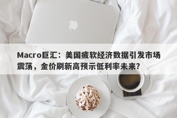 Macro巨汇：美国疲软经济数据引发市场震荡，金价刷新高预示低利率未来？
