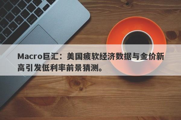 Macro巨汇：美国疲软经济数据与金价新高引发低利率前景猜测。