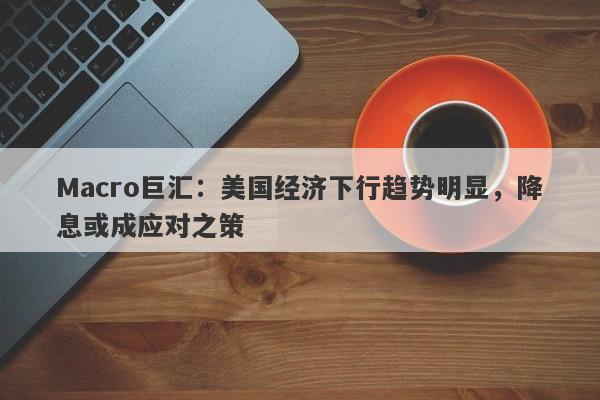 Macro巨汇：美国经济下行趋势明显，降息或成应对之策