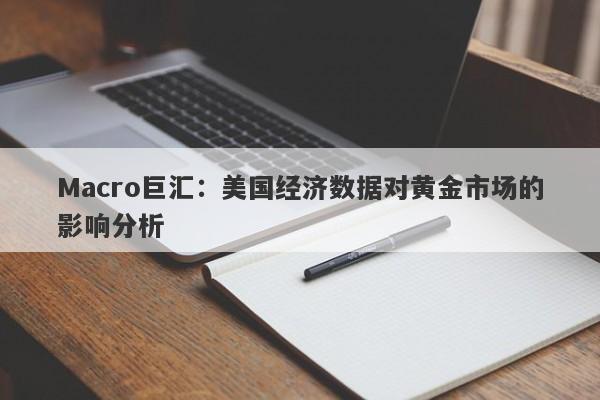 Macro巨汇：美国经济数据对黄金市场的影响分析