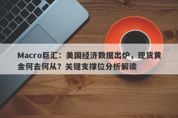 Macro巨汇：美国经济数据出炉，现货黄金何去何从？关键支撑位分析解读
