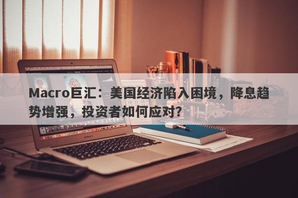Macro巨汇：美国经济陷入困境，降息趋势增强，投资者如何应对？