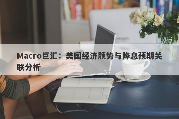 Macro巨汇：美国经济颓势与降息预期关联分析