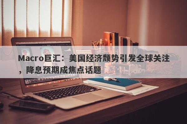Macro巨汇：美国经济颓势引发全球关注，降息预期成焦点话题