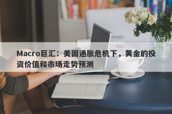 Macro巨汇：美国通胀危机下，黄金的投资价值和市场走势预测