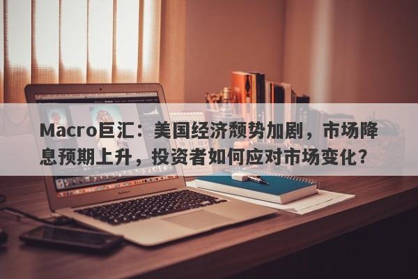 Macro巨汇：美国经济颓势加剧，市场降息预期上升，投资者如何应对市场变化？