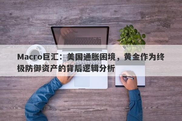 Macro巨汇：美国通胀困境，黄金作为终极防御资产的背后逻辑分析