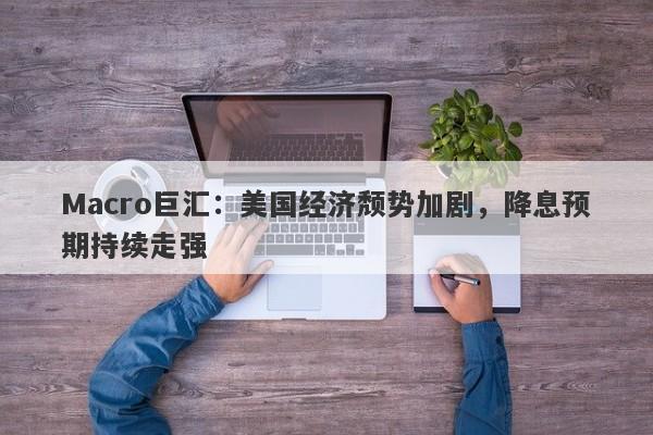 Macro巨汇：美国经济颓势加剧，降息预期持续走强