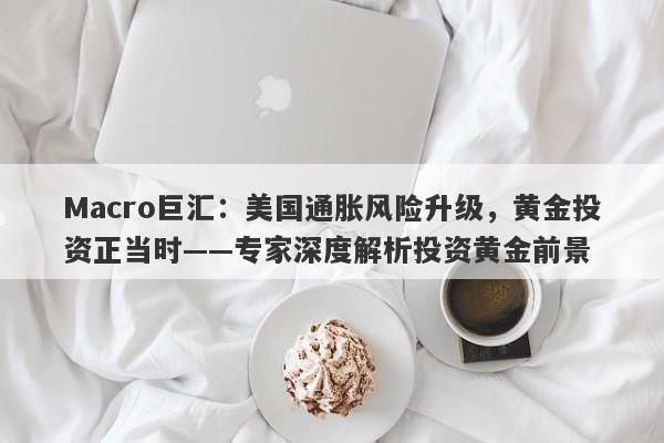 Macro巨汇：美国通胀风险升级，黄金投资正当时——专家深度解析投资黄金前景