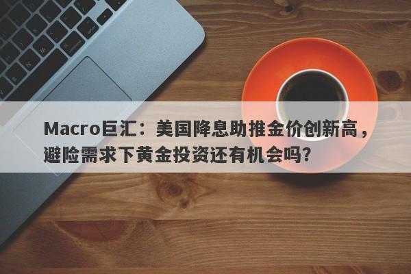 Macro巨汇：美国降息助推金价创新高，避险需求下黄金投资还有机会吗？