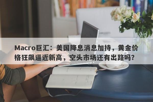 Macro巨汇：美国降息消息加持，黄金价格狂飙逼近新高，空头市场还有出路吗？