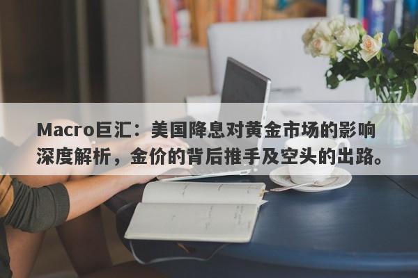 Macro巨汇：美国降息对黄金市场的影响深度解析，金价的背后推手及空头的出路。